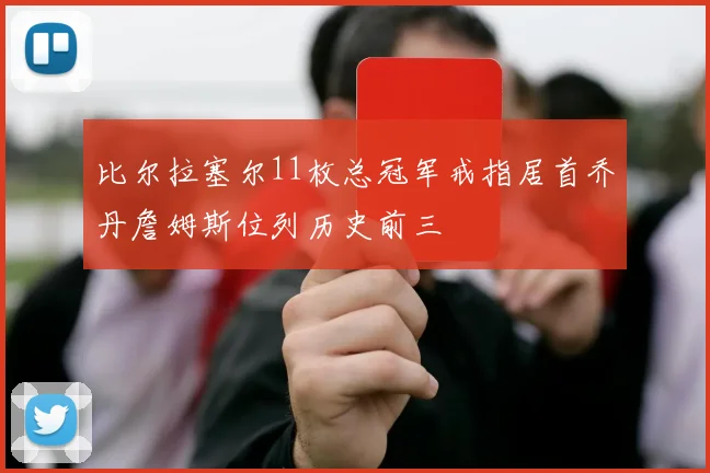 比尔拉塞尔11枚总冠军戒指居首乔丹詹姆斯位列历史前三