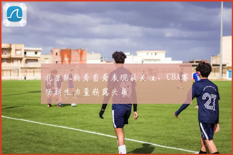 北京队新秀首秀表现获关注，CBA赛场新生力量崭露头角