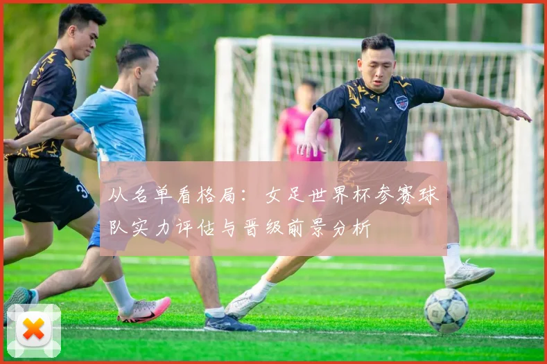 从名单看格局：女足世界杯参赛球队实力评估与晋级前景分析